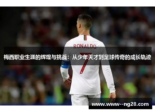 梅西职业生涯的辉煌与挑战：从少年天才到足球传奇的成长轨迹